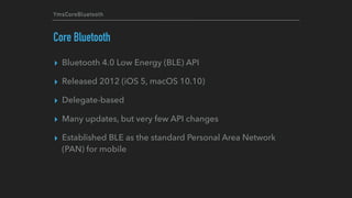 YmsCoreBluetooth
Core Bluetooth
▸ Bluetooth 4.0 Low Energy (BLE) API
▸ Released 2012 (iOS 5, macOS 10.10)
▸ Delegate-based
▸ Many updates, but very few API changes
▸ Established BLE as the standard Personal Area Network
(PAN) for mobile
 