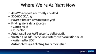 Where	
  We’re	
  At	
  Right	
  Now	
  
–  40	
  AWS	
  accounts	
  currently	
  enrolled	
  
–  500-­‐800	
  GB/day	
  
–  Haven’t	
  broken	
  any	
  accounts	
  yet!	
  
–  Finding	
  more	
  data	
  sources	
  
ê Conﬁg	
  Rules	
  
ê Inspector	
  
–  Automated	
  our	
  AWS	
  security	
  policy	
  audit	
  
–  Wri8en	
  a	
  handful	
  of	
  Splunk	
  Enterprise	
  correlaFon	
  rules	
  
ê AcFoned	
  by	
  SOC	
  
–  Automated	
  Jira	
  FckeFng	
  for	
  remediaFon	
  
26	
  
 