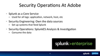 Security	
  OperaFons	
  At	
  Adobe	
  
4	
  
Splunk	
  as	
  a	
  Core	
  Service	
  
–  Used	
  for	
  all	
  logs:	
  applicaFon,	
  network,	
  host,	
  etc	
  
  Security	
  Engineering:	
  Own	
  the	
  data	
  sources	
  
–  Set	
  up	
  systems	
  that	
  feed	
  Splunk	
  
  Security	
  OperaFons:	
  SplunkES	
  Analysis	
  &	
  InvesFgaFon	
  
–  Consume	
  the	
  data	
  
 