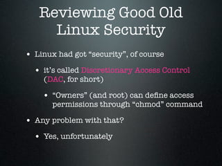 Reviewing Good Old
     Linux Security
• Linux had got “security”, of course
  • it’s called Discretionary Access Control
    (DAC, for short)

    • “Owners” (and root) can deﬁne access
       permissions through “chmod” command

• Any problem with that?
  • Yes, unfortunately
 