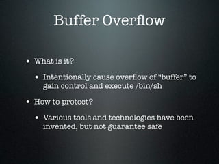 Buffer Overﬂow

• What is it?
  • Intentionally cause overﬂow of “buffer” to
    gain control and execute /bin/sh

• How to protect?
  • Various tools and technologies have been
    invented, but not guarantee safe
 