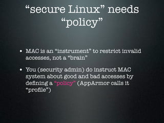“secure Linux” needs
        “policy”

• MAC is an “instrument” to restrict invalid
  accesses, not a “brain”

• You (security admin) do instruct MAC
  system about good and bad accesses by
  deﬁning a “policy” (AppArmor calls it
  “proﬁle”)
 