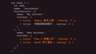 var user = {
id: 888,
name: 'JerryHong',
courseLists: [{
name: 'My Courses',
courses: [
{ title: 'React ', rating: 5 },
{ title: ' ', rating: 4 }
]
}, {
name: 'New Release',
courses: [
{ title: 'Vue 2 ', rating: 5 },
{ title: 'RxJS ', rating: 5 }
]
}]
};
var user = {
id: 888,
name: 'JerryHong',
courseLists: [{
name: 'My Courses',
courses: [
{ title: 'React ', rating: 5 },
{ title: ' ', rating: 4 }
]
}, {
name: 'New Release',
courses: [
{ title: 'Vue 2 ', rating: 5 },
{ title: 'RxJS ', rating: 5 }
]
}]
};
var user = {
id: 888,
name: 'JerryHong',
courseLists: [{
name: 'My Courses',
courses: [
{ title: 'React ', rating: 5 },
{ title: ' ', rating: 4 }
]
}, {
name: 'New Release',
courses: [
{ title: 'Vue 2 ', rating: 5 },
{ title: 'RxJS ', rating: 5 }
]
}]
};
 