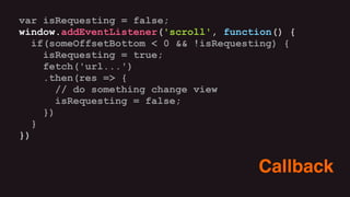 var isRequesting = false;
window.addEventListener('scroll', function() {
if(someOffsetBottom < 0 && !isRequesting) {
isRequesting = true;
fetch('url...')
.then(res => {
// do something change view
isRequesting = false;
})
}
})
Callback
 