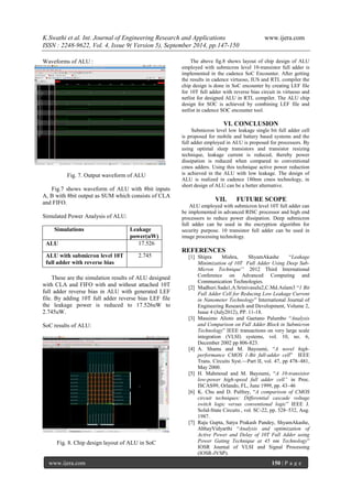 K.Swathi et al. Int. Journal of Engineering Research and Applications www.ijera.com 
ISSN : 2248-9622, Vol. 4, Issue 9( Version 5), September 2014, pp.147-150 
www.ijera.com 150 | P a g e 
Waveforms of ALU : Fig. 7. Output waveform of ALU Fig.7 shows waveform of ALU with 8bit inputs A, B with 8bit output as SUM which consists of CLA and FIFO. Simulated Power Analysis of ALU: 
These are the simulation results of ALU designed with CLA and FIFO with and without attached 10T full adder reverse bias in ALU with generated LEF file. By adding 10T full adder reverse bias LEF file the leakage power is reduced to 17.526uW to 2.745uW. SoC results of ALU: 
Fig. 8. Chip design layout of ALU in SoC 
The above fig.8 shows layout of chip design of ALU employed with submicron level 10-transistor full adder is implemented in the cadence SoC Encounter. After getting the results in cadence virtuoso, IUS and RTL compiler the chip design is done in SoC encounter by creating LEF file for 10T full adder with reverse bias circuit in virtuoso and netlist for designed ALU in RTL compiler. The ALU chip design for SOC is achieved by combining LEF file and netlist in cadence SOC encounter tool. 
VI. CONCLUSION 
Submicron level low leakage single bit full adder cell is proposed for mobile and battery based systems and the full adder employed in ALU is proposed for processors. By using optimal sleep transistors and transistor resizing technique, leakage current is reduced, thereby power dissipation is reduced when compared to conventional cmos adders. Using this technique active power reduction is achieved in the ALU with low leakage. The design of ALU is realized in cadence 180nm cmos technology, in short design of ALU can be a better alternative. 
VII. FUTURE SCOPE 
ALU employed with submicron level 10T full adder can be implemented in advanced RISC processor and high end processors to reduce power dissipation. Deep submicron full adder can be used in the encryption algorithm for security purpose. 10 transistor full adder can be used in image processing technology. REFERENCES 
[1] Shipra Mishra, ShyamAkashe ―Leakage Minimization of 10T Full Adder Using Deep Sub- Micron Technique’’ 2012 Third International Conference on Advanced Computing and Communication Technologies. 
[2] Madhuri.Sada1,A.Srinivasulu2,C.Md.Aslam3 ―1 Bit Full Adder Cell for Reducing Low Leakage Current in Nanometer Technology‖ International Journal of Engineering Research and Development, Volume 2, Issue 4 (July2012), PP. 11-18. 
[3] Massimo Alioto and Gaetano Palumbo ―Analysis and Comparison on Full Adder Block in Submicron Technology‖ IEEE transactions on very large scale integration (VLSI) systems, vol. 10, no. 6, December 2002 pp 806-823. 
[4] A. Shams and M. Bayoumi, ―A novel high- performance CMOS 1-Bit full-adder cell‖ IEEE Trans. Circuits Syst.—Part II, vol. 47, pp 478–481, May 2000. 
[5] H. Mahmoud and M. Bayoumi, ―A 10-transistor low-power high-speed full adder cell” in Proc. ISCAS99, Orlando, FL, June 1999, pp. 43–46 
[6] K. Chu and D. Pulfrey, ―A comparison of CMOS circuit techniques: Differential cascade voltage switch logic versus conventional logic‖ IEEE J. Solid-State Circuits , vol. SC-22, pp. 528–532, Aug. 1987. 
[7] Raju Gupta, Satya Prakash Pandey, ShyamAkashe, AbhayVidyarthi ―Analysis and optimization of Active Power and Delay of 10T Full Adder using Power Gating Technique at 45 nm Technology‖ IOSR Journal of VLSI and Signal Processing (IOSR-JVSP). 
Simulations 
Leakage power(uW) 
ALU 
17.526 
ALU with submicron level 10T full adder with reverse bias 
2.745 