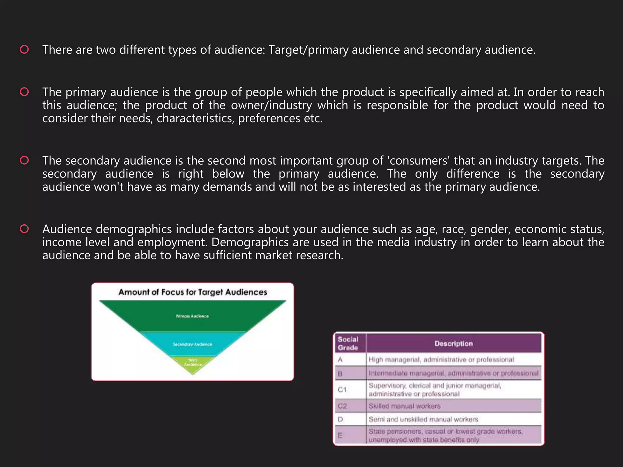 There are two different types of audience: Target/primary audience and secondary audience.
 The primary audience is the group of people which the product is specifically aimed at. In order to reach
this audience; the product of the owner/industry which is responsible for the product would need to
consider their needs, characteristics, preferences etc.
 The secondary audience is the second most important group of 'consumers' that an industry targets. The
secondary audience is right below the primary audience. The only difference is the secondary
audience won't have as many demands and will not be as interested as the primary audience.
 Audience demographics include factors about your audience such as age, race, gender, economic status,
income level and employment. Demographics are used in the media industry in order to learn about the
audience and be able to have sufficient market research.
 