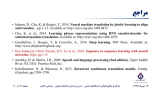 ‫کامپیوت‬ ‫مهندسی‬ ‫دانشکده‬‫ر‬
‫مراجع‬
• hdanau, D., Cho, K. & Bengio, Y., 2014. Neural machine translation by jointly learning to align
and translate. , pp.1–15. Available at: http://arxiv.org/abs/1409.0473
• Cho, K. et al., 2014. Learning phrase representations using RNN encoder-decoder for
statistical machine translation. Available at: http://arxiv.org/abs/1406.1078.
• Goodfellow, I., Bengio, Y. & Courville, A., 2016. Deep learning, MIT Press. Available at:
http://www.deeplearningbook.org/.
• Ilya Sutskever, Oriol Vinyals, Q.V. Le et al., 2014. Sequence to sequence learning with neural
networks. Nips, pp.1–9.
• Jurafsky, D. & Martin, J.H., 2009. Speech and language processing (2nd edition), Upper Saddle
River, NJ, USA: Prentice-Hall, Inc.
• Kalchbrenner, N. & Blunsom, P., 2013. Recurrent continuous translation models. Emnlp,
(October), pp.1700–1709.
13‫‌ماه‬‫ی‬‫د‬1396‌‫‌های‌عصبی‬‫ه‬‫‌توالی‌با‌شبک‬‫ه‬‫‌ب‬‫ی‬‫یادگیری‌توال‬-‌‫‌های‌طبیعی‬‫ن‬‫درس‌پردازش‌زبا‬-‫مرتضی‌ذاکری‬‌‫صفحه‬19‌‫از‬20
 