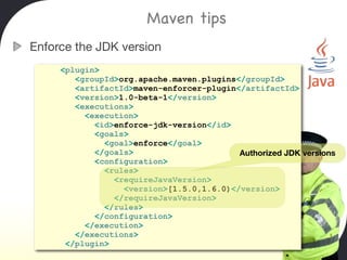 Maven tips
Enforce the JDK version
     <plugin>
        <groupId>org.apache.maven.plugins</groupId>
        <artifactId>maven-enforcer-plugin</artifactId>
        <version>1.0-beta-1</version>
        <executions>
          <execution>
            <id>enforce-jdk-version</id>
            <goals>
              <goal>enforce</goal>
            </goals>                      Authorized JDK versions
            <configuration>
              <rules>
                <requireJavaVersion>
                  <version>[1.5.0,1.6.0)</version>
                </requireJavaVersion>
              </rules>
            </configuration>
          </execution>
        </executions>
      </plugin>
 