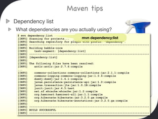 Maven tips
Dependency list
What dependencies are you actually using?
 $ mvn dependency:list
 [INFO] Scanning for projects...        mvn dependency:list
 [INFO] Searching repository for plugin with prefix: 'dependency'.
 [INFO] ------------------------------------------------------------------------
 [INFO] Building babble-core
 [INFO]    task-segment: [dependency:list]
 [INFO] ------------------------------------------------------------------------
 [INFO] [dependency:list]
 [INFO]
 [INFO] The following files have been resolved:
 [INFO]    antlr:antlr:jar:2.7.6:compile
 ...
 [INFO]    commons-collections:commons-collections:jar:2.1.1:compile
 [INFO]    commons-logging:commons-logging:jar:1.0.4:compile
 [INFO]    dom4j:dom4j:jar:1.6.1:compile
 [INFO]    javax.persistence:persistence-api:jar:1.0:compile
 [INFO]    javax.transaction:jta:jar:1.0.1B:compile
 [INFO]    junit:junit:jar:4.5:test
 [INFO]    net.sf.ehcache:ehcache:jar:1.2:compile
 [INFO]    org.hamcrest:hamcrest-all:jar:1.1:compile
 [INFO]    org.hibernate:hibernate:jar:3.2.0.ga:compile
 [INFO]    org.hibernate:hibernate-annotations:jar:3.2.0.ga:compile
 [INFO]
 [INFO] ------------------------------------------------------------------------
 [INFO] BUILD SUCCESSFUL
 [INFO] ------------------------------------------------------------------------
 