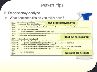 Maven tips
Dependency analyse
What dependencies do you really need?
 $ mvn dependency:analyze
 [INFO] Scanning for projects...     mvn dependency:analyse
 [INFO] Searching repository for plugin with prefix: 'dependency'.
 [INFO] ------------------------------------------------------------------------
 [INFO] Building babble-core
 [INFO]    task-segment: [dependency:analyze]
 [INFO] ------------------------------------------------------------------------
 [INFO] Preparing dependency:analyze
 ...                                                  Used but not declared
 [INFO] [dependency:analyze]
 [WARNING] Used undeclared dependencies found:
 [WARNING]    javax.persistence:persistence-api:jar:1.0:compile
 [WARNING] Unused declared dependencies found:
 [WARNING]    org.hibernate:hibernate-annotations:jar:3.2.0.ga:compile
 [WARNING]    org.hibernate:hibernate:jar:3.2.0.ga:compile
 [INFO] ------------------------------------------------------------------------
 [INFO] BUILD SUCCESSFUL
                                                       Declared but not used
 [INFO] ------------------------------------------------------------------------
 