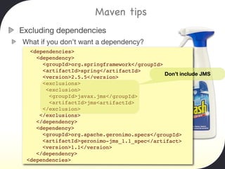 Maven tips
Excluding dependencies
What if you don’t want a dependency?
  <dependencies>
    <dependency>
      <groupId>org.springframework</groupId>
      <artifactId>spring</artifactId>
                                             Don’t include JMS
      <version>2.5.5</version>
      <exclusions>
       <exclusion>
        <groupId>javax.jms</groupId>
        <artifactId>jms<artifactId>
      </exclusion>
     </exclusions>
    </dependency>
    <dependency>
      <groupId>org.apache.geronimo.specs</groupId>
      <artifactId>geronimo-jms_1.1_spec</artifact>
      <version>1.1</version>
    </dependency>
 <dependencies>
 