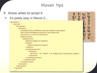 Maven tips
Know when to script it
It’s pretty easy in Maven 2...
 <project>
    <build>
       <plugins>
         <plugin>
           <groupId>org.codehaus.groovy.maven</groupId>
           <artifactId>gmaven-plugin</artifactId>
           <version>1.0-rc-5</version>
           <executions>
              <execution>
                 <phase>compile</phase>
                 <goals>
                   <goal>execute</goal>
                 </goals>
                 <configuration>
                    <source>
                      println "Hi there I’m compiling ${project.name}"
                    </source>
                 </configuration>
               </execution>
           </executions>
         </plugin>
       </plugins>
     </build>
     ...
 