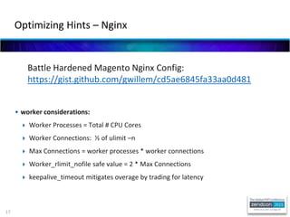 17
Battle Hardened Magento Nginx Config:
https://gist.github.com/gwillem/cd5ae6845fa33aa0d481
• worker considerations:
 Worker Processes = Total # CPU Cores
 Worker Connections: ½ of ulimit –n
 Max Connections = worker processes * worker connections
 Worker_rlimit_nofile safe value = 2 * Max Connections
 keepalive_timeout mitigates overage by trading for latency
Optimizing Hints – Nginx
 