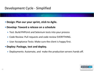 37
• Design: Plan our your sprint, stick to Agile.
• Develop: Toward a release on a schedule
 Test: Build PHPUnit and Selenium tests into your process
 Code Review: Pull requests and code review EVERYTHING.
 User Acceptance Tests: Make sure the client is happy first.
• Deploy: Package, test and deploy.
 Deployments: Automate, and make the production servers hands off.
Development Cycle - Simplified
 