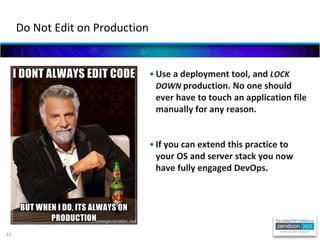 42
• Use a deployment tool, and LOCK
DOWN production. No one should
ever have to touch an application file
manually for any reason.
• If you can extend this practice to
your OS and server stack you now
have fully engaged DevOps.
Do Not Edit on Production
 