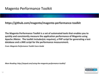52
https://github.com/magento/magento-performance-toolkit
The Magento Performance Toolkit is a set of automated tools that enables you to
quickly and consistently measure the application performance of Magento using
Apache JMeter. The toolkit includes(sic requires), a PHP script for generating a test
database and a JMX script for the performance measurement.
From: Magento Performance Toolkit Users Guide
More Reading: http://aepod.com/using-the-magento-performance-toolkit/
Magento Performance Toolkit
 