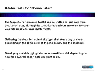 53
The Magento Performance Toolkit can be crafted to pull data from
production sites, although its complicated and you may want to cover
your site using your own JMeter tests.
Gathering the steps for a client site typically takes a day or more
depending on the complexity of the site design, and the checkout.
Developing and debugging this can be a real time sink depending on
how far down the rabbit hole you want to go.
JMeter Tests for “Normal Sites”
 