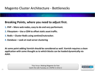 65
Breaking Points, where you need to adjust first.
1. PHP – More web nodes, easy to do and very performant.
2. Filesystem – Use a CDN to offset static asset traffic.
3. Redis – Cluster Redis using sentinel/nutcracker.
4. Database – Look at read server clustering
At some point adding Varnish should be considered as well. Varnish requires a clean
application with some thought as to which blocks can be loaded dynamically via
AJAX.
Magento Cluster Architecture - Bottlenecks
Thijs Feryn: Making Magento Go Fast
Catch this talk Tuesday at 2:45PM in Artist 2
 
