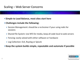 67
• Simple to Load Balance, most sites start here
• Challenges include the following:
 Session Management: should be a no brainer if your using redis for
sessions
 Shared file System: Use NFS for media, keep all code local to web servers
 Fencing: easily solved with either software or hardware
 Log Collection: ELK, Rsyslog or Splunk
• Keep the system builds simple, repeatable and automate if possible
Scaling – Web Server Concerns
 