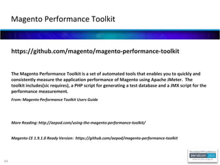 84
https://github.com/magento/magento-performance-toolkit
The Magento Performance Toolkit is a set of automated tools that enables you to quickly and
consistently measure the application performance of Magento using Apache JMeter. The
toolkit includes(sic requires), a PHP script for generating a test database and a JMX script for the
performance measurement.
From: Magento Performance Toolkit Users Guide
More Reading: http://aepod.com/using-the-magento-performance-toolkit/
Magento CE 1.9.1.0 Ready Version: https://github.com/aepod/magento-performance-toolkit
Magento Performance Toolkit
 