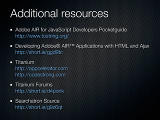 Additional resources
 Adobe AIR for JavaScript Developers Pocketguide
 http://www.tostring.org/
 Developing Adobe® AIR™ Applications with HTML and Ajax
 http://short.ie/ggd9tc
 Titanium
 http://appcelerator.com
 http://codestrong.com
 Titanium Forums
 http://short.ie/d4ponk
 Searchatron Source
 http://short.ie/g9z6qt
 