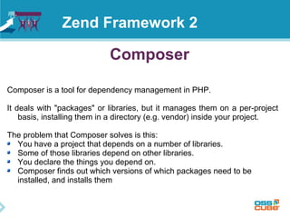 Composer
Composer is a tool for dependency management in PHP.
It deals with "packages" or libraries, but it manages them on a per-project
basis, installing them in a directory (e.g. vendor) inside your project.
The problem that Composer solves is this:
You have a project that depends on a number of libraries.
Some of those libraries depend on other libraries.
You declare the things you depend on.
Composer finds out which versions of which packages need to be
installed, and installs them
Zend Framework 2
 