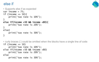 else if
• Supports else if as expected
var income = 75;
if (income <= 50){
print('tax rate is 10%');
}
else if(income >50 && income <80){
print('tax rate is 20%');
}
else{
print('tax rate is 30%');
}
• curly braces { } could be omitted when the blocks have a single line of code
if (income <= 50)
print('tax rate is 10%');
else if(income >50 && income <80)
print('tax rate is 20%');
else
print('tax rate is 30%');
 