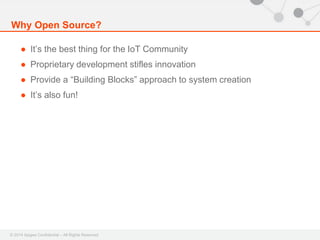 Why Open Source? 
● It’s the best thing for the IoT Community 
● Proprietary development stifles innovation 
● Provide a “Building Blocks” approach to system creation 
● It’s also fun! 
© 2014 Apigee Confidential – All Rights Reserved 
 