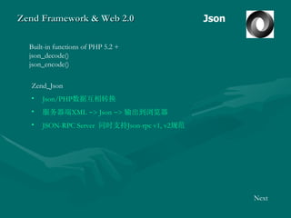 Zend Framework & Web 2.0 Json Built-in functions of PHP 5.2 +  json_decode()  json_encode() Zend_Json Json/PHP 数据互相转换 服务器端 XML  ->  Json  ->   输出到浏览器 JSON-RPC Server   同时支持 Json-rpc v1, v2 规范 Next 