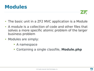 Modules

●   The basic unit in a ZF2 MVC application is a Module
●   A module is a collection of code and other files that
    solves a more specific atomic problem of the larger
    business problem
●   Modules are simply:
       ▶   A namespace
       ▶   Containing a single classfile, Module.php




                       © All rights reserved. Zend Technologies, Inc.
 