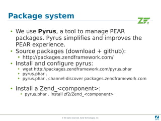 Package system
●   We use Pyrus, a tool to manage PEAR
    packages. Pyrus simplifies and improves the
    PEAR experience.
●   Source packages (download + github):
    ▶       http://packages.zendframework.com/
●   Install and configure pyrus:
    ▶       wget http://packages.zendframework.com/pyrus.phar
    ▶       pyrus.phar .
    ▶       pyrus.phar . channel-discover packages.zendframework.com

●   Install a Zend_<component>:
        ▶   pyrus.phar . install zf2/Zend_<component>




                             © All rights reserved. Zend Technologies, Inc.
 