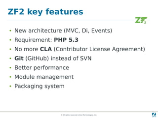 ZF2 key features

●   New architecture (MVC, Di, Events)
●   Requirement: PHP 5.3
●   No more CLA (Contributor License Agreement)
●   Git (GitHub) instead of SVN
●   Better performance
●   Module management
●   Packaging system



                    © All rights reserved. Zend Technologies, Inc.
 