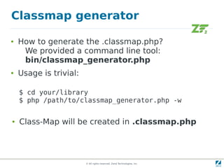 Classmap generator

●   How to generate the .classmap.php?
     We provided a command line tool:
     bin/classmap_generator.php
●   Usage is trivial:

    $ cd your/library
    $ php /path/to/classmap_generator.php -w

●   Class-Map will be created in .classmap.php




                        © All rights reserved. Zend Technologies, Inc.
 