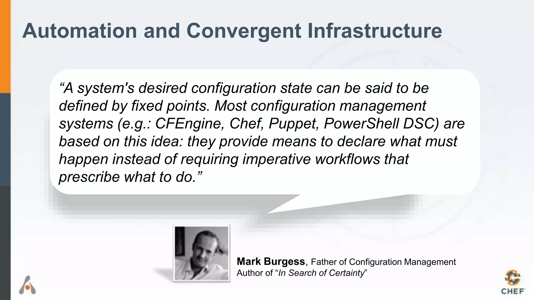 Automation and Convergent Infrastructure
“A system's desired configuration state can be said to be
defined by fixed points. Most configuration management
systems (e.g.: CFEngine, Chef, Puppet, PowerShell DSC) are
based on this idea: they provide means to declare what must
happen instead of requiring imperative workflows that
prescribe what to do.”
Mark Burgess, Father of Configuration Management
Author of “In Search of Certainty”
 