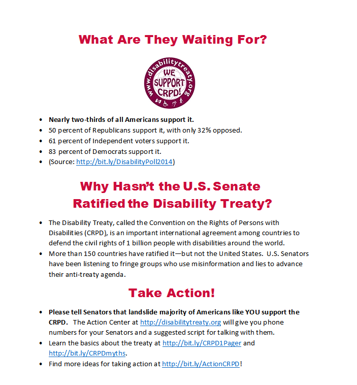 What Are They Waiting For? • Nearly two-thirds of all Americans support it. • 50 percent of Republicans support it, with only 32% opposed. • 61 percent of Independent voters support it. • 83 percent of Democrats support it. • (Source: http://bit.ly/DisabilityPoll2014) Why Hasn’t the U.S. Senate Ratified the Disability Treaty? • The Disability Treaty, called the Convention on the Rights of Persons with Disabilities (CRPD), is an important international agreement among countries to defend the civil rights of 1 billion people with disabilities around the world. • More than 150 countries have ratified it—but not the United States. U.S. Senators have been listening to fringe groups who use misinformation and lies to advance their anti-treaty agenda. Take Action! • Please tell Senators that landslide majority of Americans like YOU support the CRPD. The Action Center at http://disabilitytreaty.org will give you phone numbers for your Senators and a suggested script for talking with them. • Learn the basics about the treaty at http://bit.ly/CRPD1Pager and http://bit.ly/CRPDmyths. • Find more ideas for taking action at http://bit.ly/ActionCRPD!