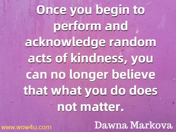 Once you begin to perform and acknowledge random acts of kindness, you can no longer believe that what you do does not matter. Dawna Markova, Ph.D., Random Acts of Kindness