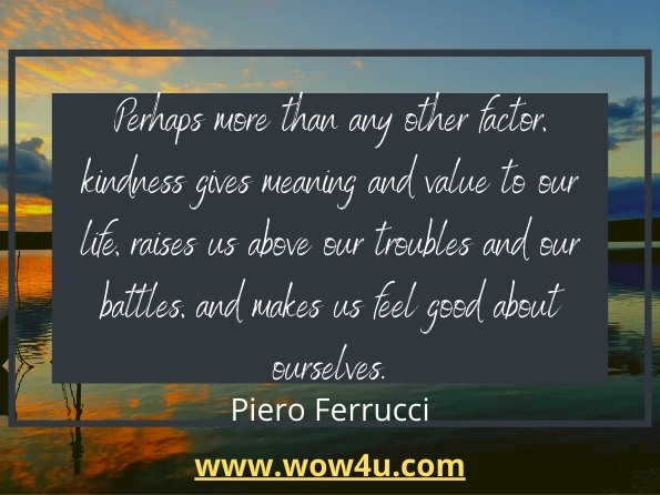 Perhaps more than any other factor, kindness gives meaning and value to our life, raises us above our troubles and our battles, and makes us feel good about ourselves.
Piero Ferrucci, The Power of Kindness