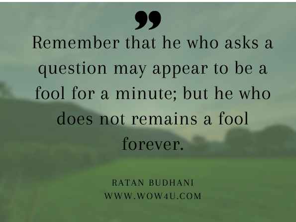 Remember that he who asks a question may appear to be a fool for a minute; but he who does not remains a fool forever. Ratan Budhani, 101 Mantras for Living with Really Happier Experiences in Life