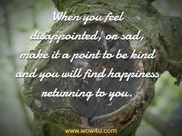When you feel disappointed, or sad, make it a point to be kind and you will find happiness returning to you.
