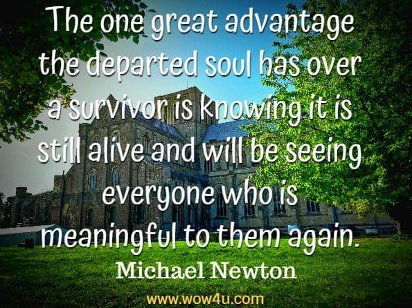 The one great advantage the departed soul has over a survivor is knowing
it is still alive and will be seeing everyone who is meaningful to them again. Michael Newton, Destiny of Souls