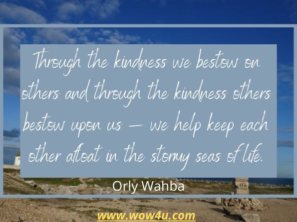 Through the kindness we bestow on others and through the kindness others bestow upon us � we help keep each other afloat in the stormy seas of life.
Orly Wahba, Kindness Boomerang