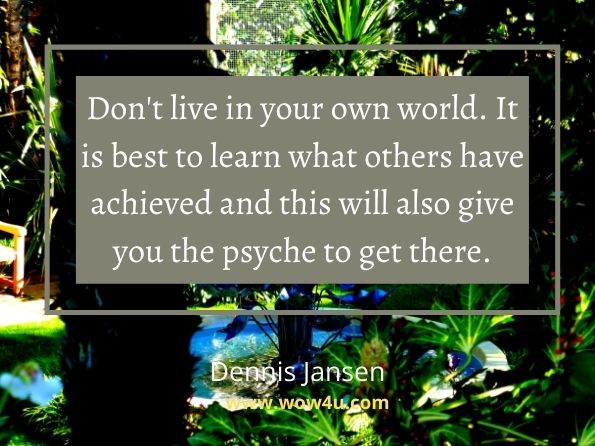 Don't live in your own world. It is best to learn what others have
achieved and this will also give you the psyche to get there. Dennis Jansen, Articles Of Growth