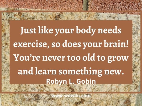 Just like your body needs exercise, so does your brain! You’re never too old to grow and learn something new. Robyn L. Gobin, The self-care prescription