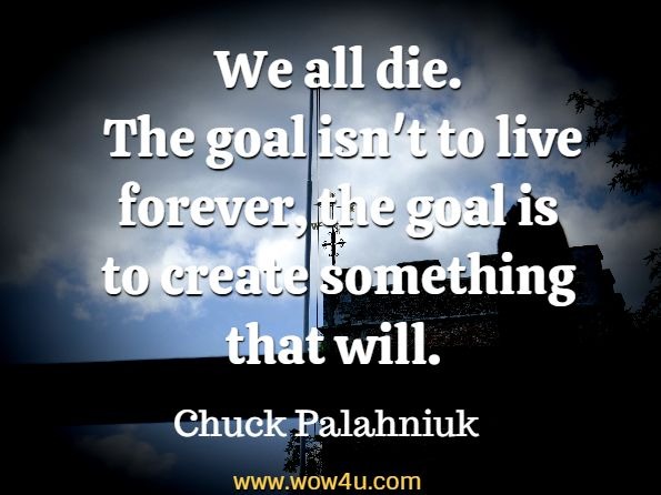 We all die. The goal isn't to live forever, the goal is to create something that will.