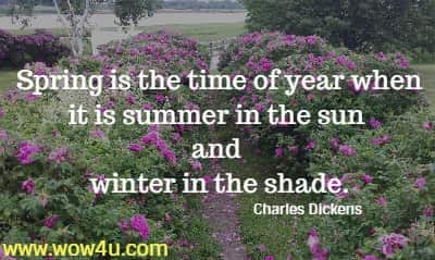 Spring is the time of year when it is summer in the sun and
winter in the shade. Charles Dickens