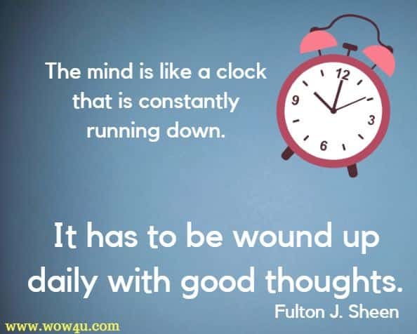 The mind is like a clock that is constantly running down. It has to be wound up daily with good thoughts. Fulton J. Sheen