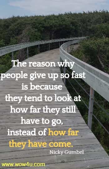 The reason why people give up so fast is because they tend to look at
how far they still have to go, instead of how far they have come. Nicky Gumbel
