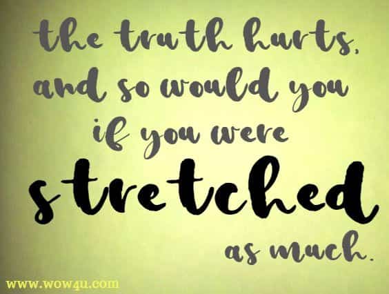 The truth hurts, and so would you if you were stretched as much.