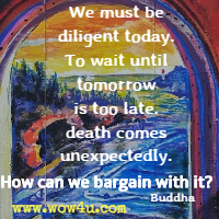 We must be diligent today. To wait until tomorrow is too late. death comes unexpectedly. How can we bargain with it? Buddha