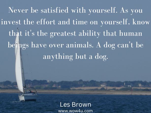 Never be satisfied with yourself. As you invest the effort and time on yourself, know that it's the greatest ability that human beings have over animals. A dog can't be anything but a dog.